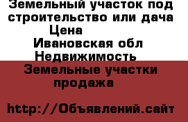 Земельный участок под строительство или дача › Цена ­ 230 000 - Ивановская обл. Недвижимость » Земельные участки продажа   